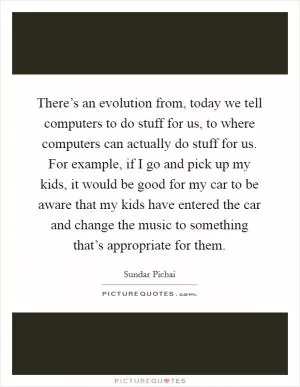 There’s an evolution from, today we tell computers to do stuff for us, to where computers can actually do stuff for us. For example, if I go and pick up my kids, it would be good for my car to be aware that my kids have entered the car and change the music to something that’s appropriate for them Picture Quote #1