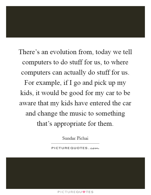 There's an evolution from, today we tell computers to do stuff for us, to where computers can actually do stuff for us. For example, if I go and pick up my kids, it would be good for my car to be aware that my kids have entered the car and change the music to something that's appropriate for them. Picture Quote #1