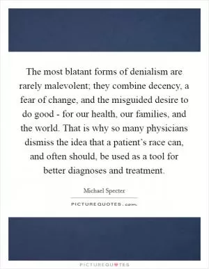 The most blatant forms of denialism are rarely malevolent; they combine decency, a fear of change, and the misguided desire to do good - for our health, our families, and the world. That is why so many physicians dismiss the idea that a patient’s race can, and often should, be used as a tool for better diagnoses and treatment Picture Quote #1