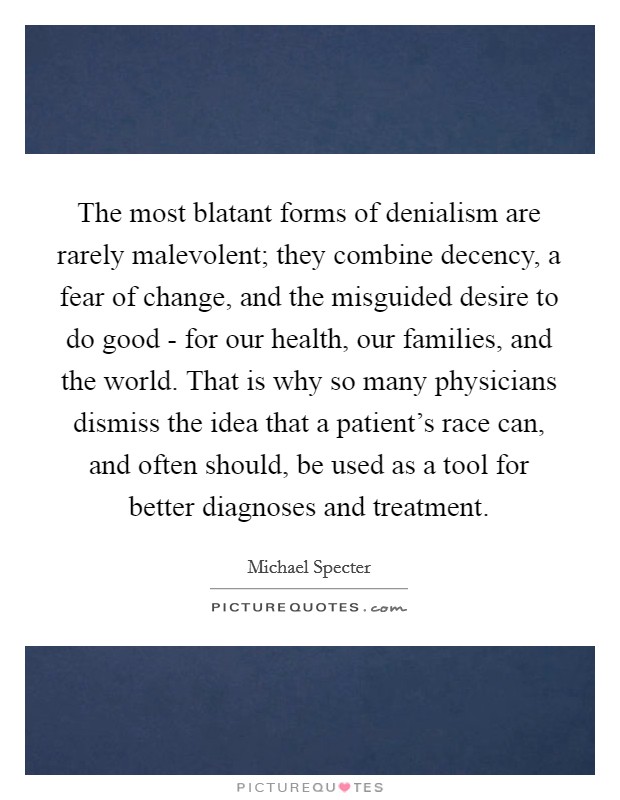 The most blatant forms of denialism are rarely malevolent; they combine decency, a fear of change, and the misguided desire to do good - for our health, our families, and the world. That is why so many physicians dismiss the idea that a patient's race can, and often should, be used as a tool for better diagnoses and treatment. Picture Quote #1
