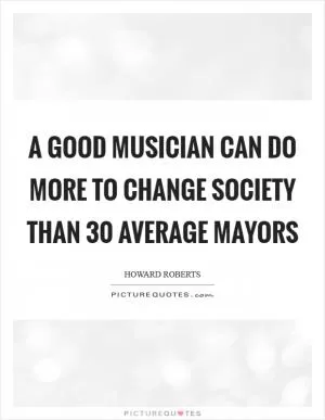 A good musician can do more to change society than 30 average mayors Picture Quote #1