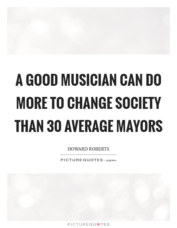 A good musician can do more to change society than 30 average mayors Picture Quote #1
