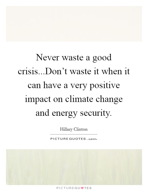 Never waste a good crisis...Don't waste it when it can have a very positive impact on climate change and energy security. Picture Quote #1
