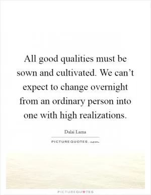 All good qualities must be sown and cultivated. We can’t expect to change overnight from an ordinary person into one with high realizations Picture Quote #1