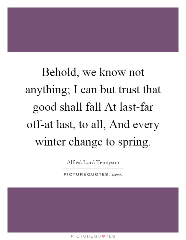 Behold, we know not anything; I can but trust that good shall fall At last-far off-at last, to all, And every winter change to spring. Picture Quote #1