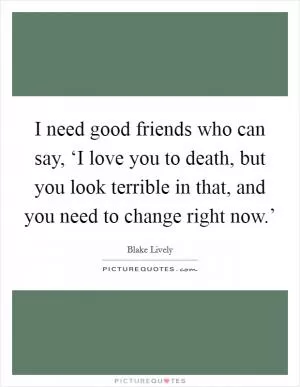 I need good friends who can say, ‘I love you to death, but you look terrible in that, and you need to change right now.’ Picture Quote #1