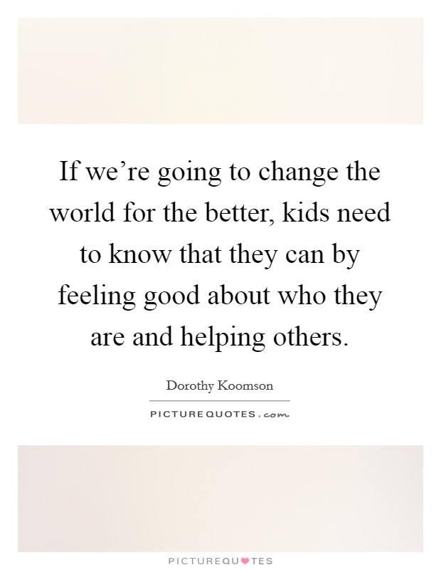 If we're going to change the world for the better, kids need to know that they can by feeling good about who they are and helping others. Picture Quote #1
