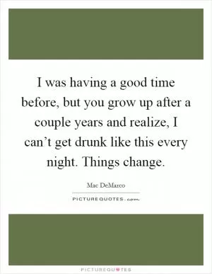 I was having a good time before, but you grow up after a couple years and realize, I can’t get drunk like this every night. Things change Picture Quote #1