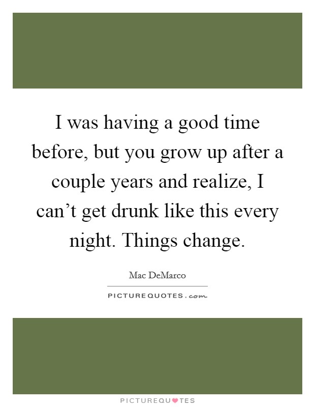 I was having a good time before, but you grow up after a couple years and realize, I can't get drunk like this every night. Things change. Picture Quote #1