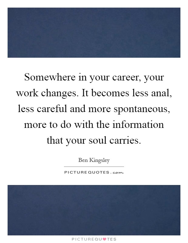 Somewhere in your career, your work changes. It becomes less anal, less careful and more spontaneous, more to do with the information that your soul carries. Picture Quote #1