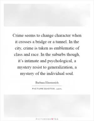 Crime seems to change character when it crosses a bridge or a tunnel. In the city, crime is taken as emblematic of class and race. In the suburbs though, it’s intimate and psychological, a mystery resist to generalization, a mystery of the individual soul Picture Quote #1