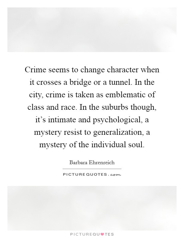 Crime seems to change character when it crosses a bridge or a tunnel. In the city, crime is taken as emblematic of class and race. In the suburbs though, it's intimate and psychological, a mystery resist to generalization, a mystery of the individual soul. Picture Quote #1