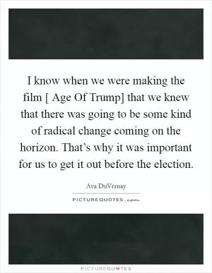 I know when we were making the film [ Age Of Trump] that we knew that there was going to be some kind of radical change coming on the horizon. That’s why it was important for us to get it out before the election Picture Quote #1