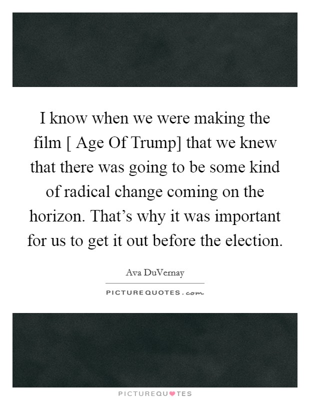I know when we were making the film [ Age Of Trump] that we knew that there was going to be some kind of radical change coming on the horizon. That's why it was important for us to get it out before the election. Picture Quote #1