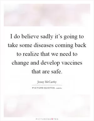 I do believe sadly it’s going to take some diseases coming back to realize that we need to change and develop vaccines that are safe Picture Quote #1