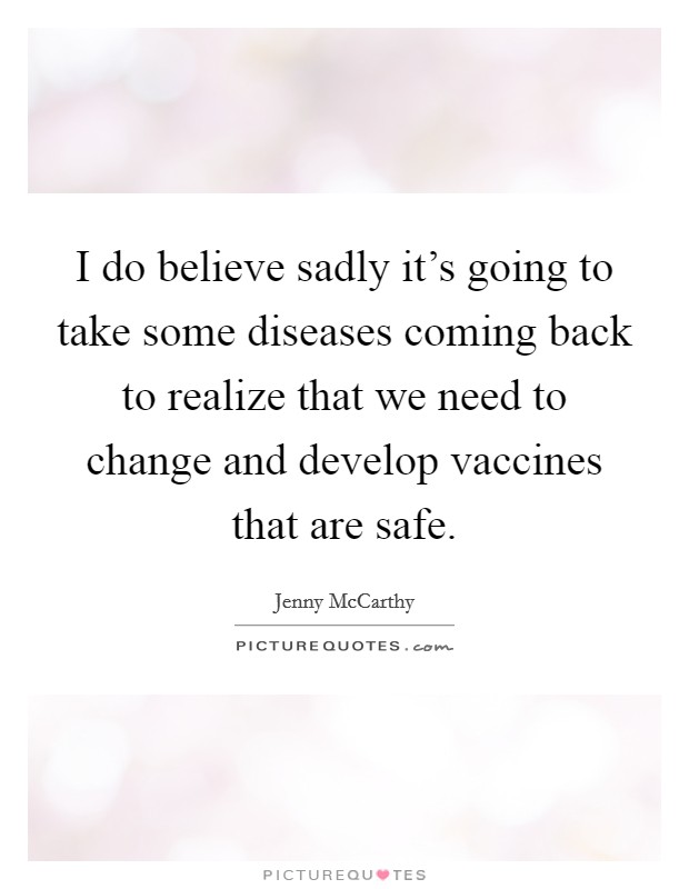 I do believe sadly it's going to take some diseases coming back to realize that we need to change and develop vaccines that are safe. Picture Quote #1