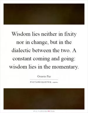 Wisdom lies neither in fixity nor in change, but in the dialectic between the two. A constant coming and going: wisdom lies in the momentary Picture Quote #1