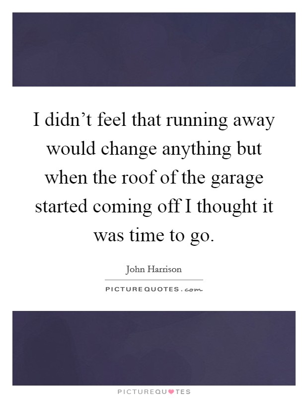 I didn't feel that running away would change anything but when the roof of the garage started coming off I thought it was time to go. Picture Quote #1