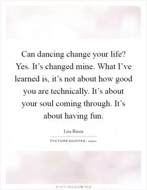 Can dancing change your life? Yes. It’s changed mine. What I’ve learned is, it’s not about how good you are technically. It’s about your soul coming through. It’s about having fun Picture Quote #1