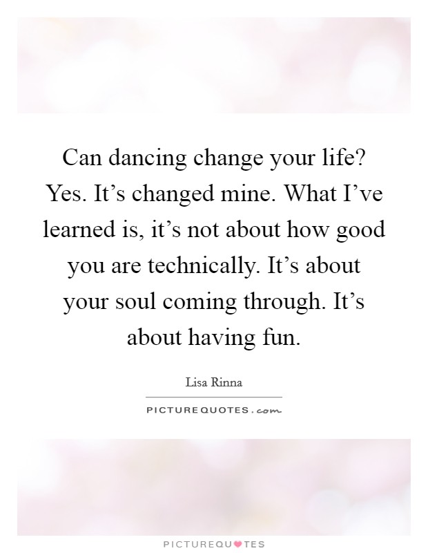 Can dancing change your life? Yes. It's changed mine. What I've learned is, it's not about how good you are technically. It's about your soul coming through. It's about having fun. Picture Quote #1