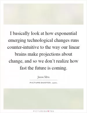 I basically look at how exponential emerging technological changes runs counter-intuitive to the way our linear brains make projections about change, and so we don’t realize how fast the future is coming Picture Quote #1