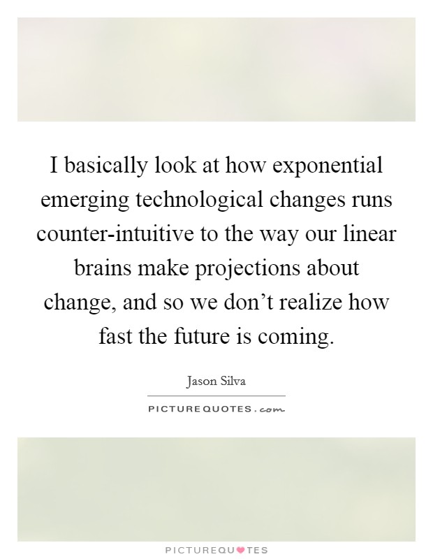 I basically look at how exponential emerging technological changes runs counter-intuitive to the way our linear brains make projections about change, and so we don't realize how fast the future is coming. Picture Quote #1