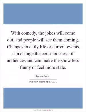 With comedy, the jokes will come out, and people will see them coming. Changes in daily life or current events can change the consciousness of audiences and can make the show less funny or feel more stale Picture Quote #1
