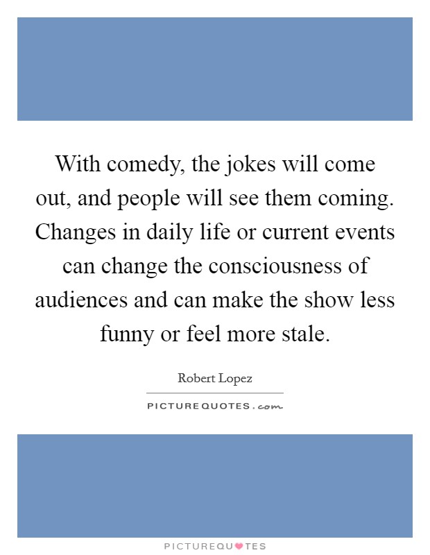 With comedy, the jokes will come out, and people will see them coming. Changes in daily life or current events can change the consciousness of audiences and can make the show less funny or feel more stale. Picture Quote #1
