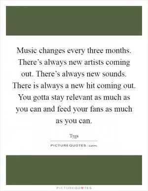 Music changes every three months. There’s always new artists coming out. There’s always new sounds. There is always a new hit coming out. You gotta stay relevant as much as you can and feed your fans as much as you can Picture Quote #1