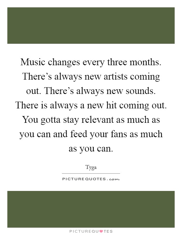 Music changes every three months. There's always new artists coming out. There's always new sounds. There is always a new hit coming out. You gotta stay relevant as much as you can and feed your fans as much as you can. Picture Quote #1