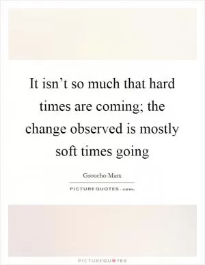 It isn’t so much that hard times are coming; the change observed is mostly soft times going Picture Quote #1