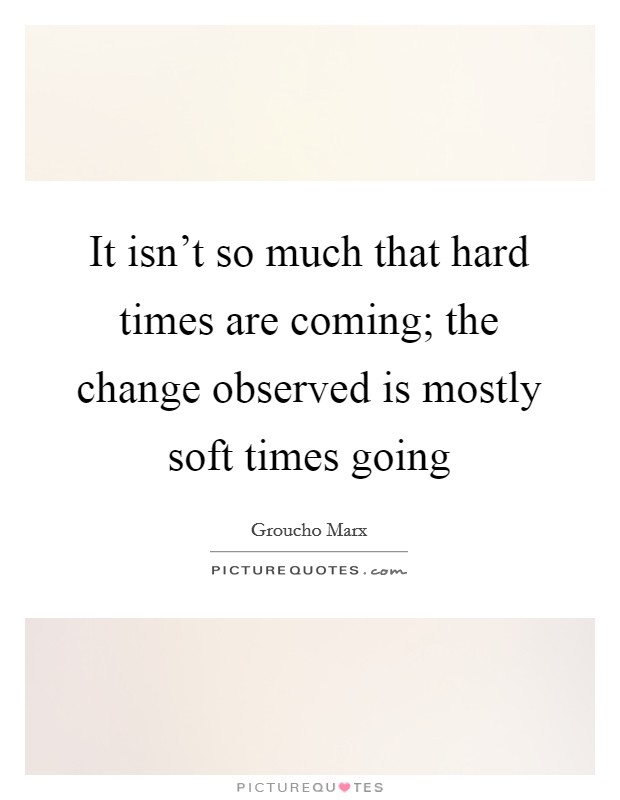 It isn't so much that hard times are coming; the change observed is mostly soft times going Picture Quote #1