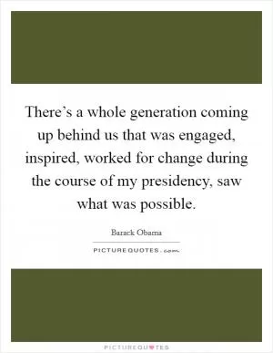 There’s a whole generation coming up behind us that was engaged, inspired, worked for change during the course of my presidency, saw what was possible Picture Quote #1
