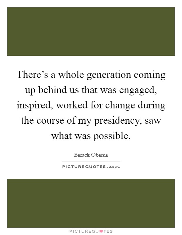 There's a whole generation coming up behind us that was engaged, inspired, worked for change during the course of my presidency, saw what was possible. Picture Quote #1