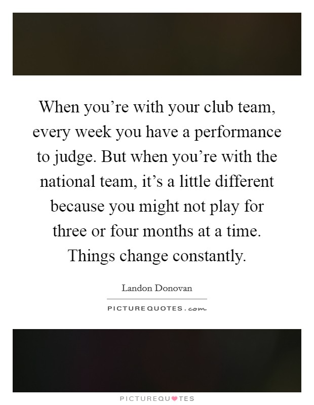 When you’re with your club team, every week you have a performance to judge. But when you’re with the national team, it’s a little different because you might not play for three or four months at a time. Things change constantly Picture Quote #1