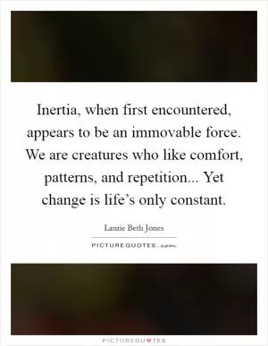 Inertia, when first encountered, appears to be an immovable force. We are creatures who like comfort, patterns, and repetition... Yet change is life’s only constant Picture Quote #1