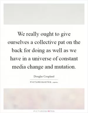 We really ought to give ourselves a collective pat on the back for doing as well as we have in a universe of constant media change and mutation Picture Quote #1