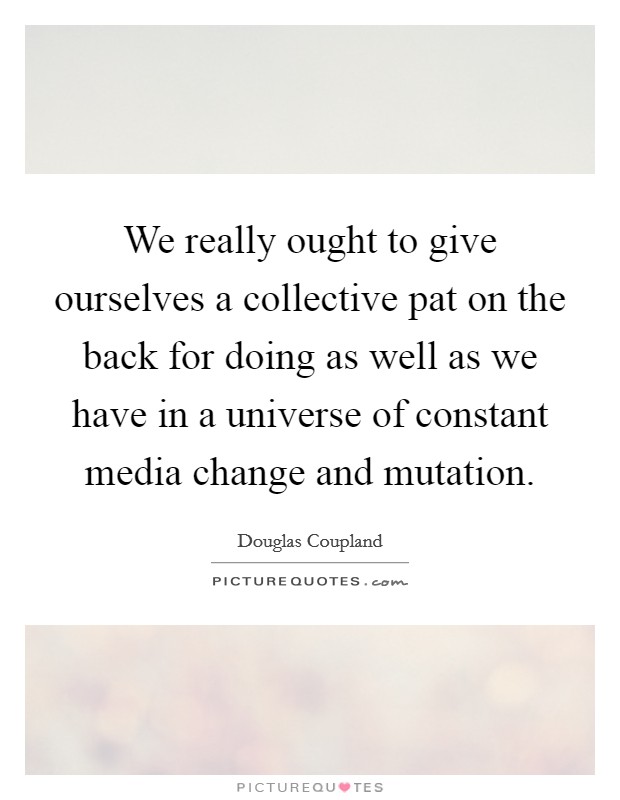 We really ought to give ourselves a collective pat on the back for doing as well as we have in a universe of constant media change and mutation. Picture Quote #1