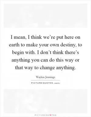 I mean, I think we’re put here on earth to make your own destiny, to begin with. I don’t think there’s anything you can do this way or that way to change anything Picture Quote #1
