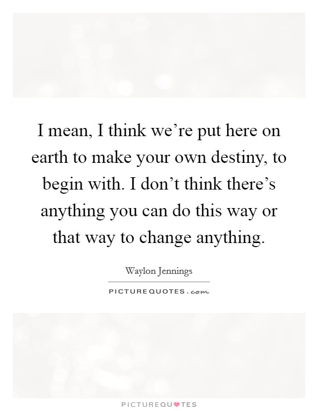 I mean, I think we're put here on earth to make your own destiny, to begin with. I don't think there's anything you can do this way or that way to change anything. Picture Quote #1