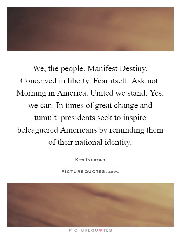 We, the people. Manifest Destiny. Conceived in liberty. Fear itself. Ask not. Morning in America. United we stand. Yes, we can. In times of great change and tumult, presidents seek to inspire beleaguered Americans by reminding them of their national identity. Picture Quote #1