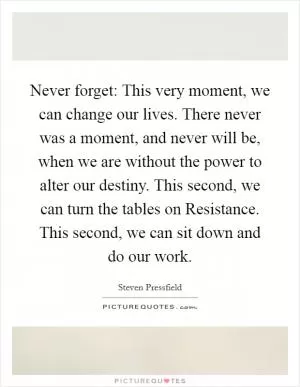 Never forget: This very moment, we can change our lives. There never was a moment, and never will be, when we are without the power to alter our destiny. This second, we can turn the tables on Resistance. This second, we can sit down and do our work Picture Quote #1