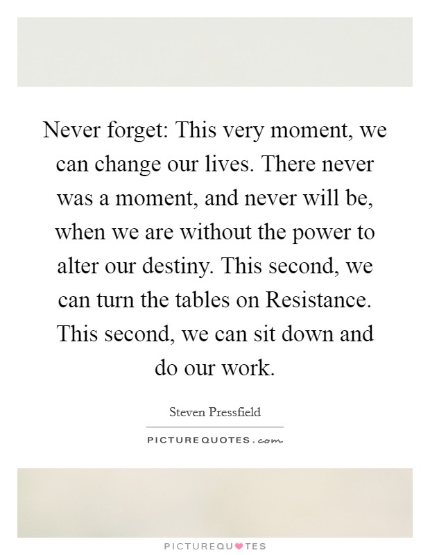 Never forget: This very moment, we can change our lives. There never was a moment, and never will be, when we are without the power to alter our destiny. This second, we can turn the tables on Resistance. This second, we can sit down and do our work. Picture Quote #1