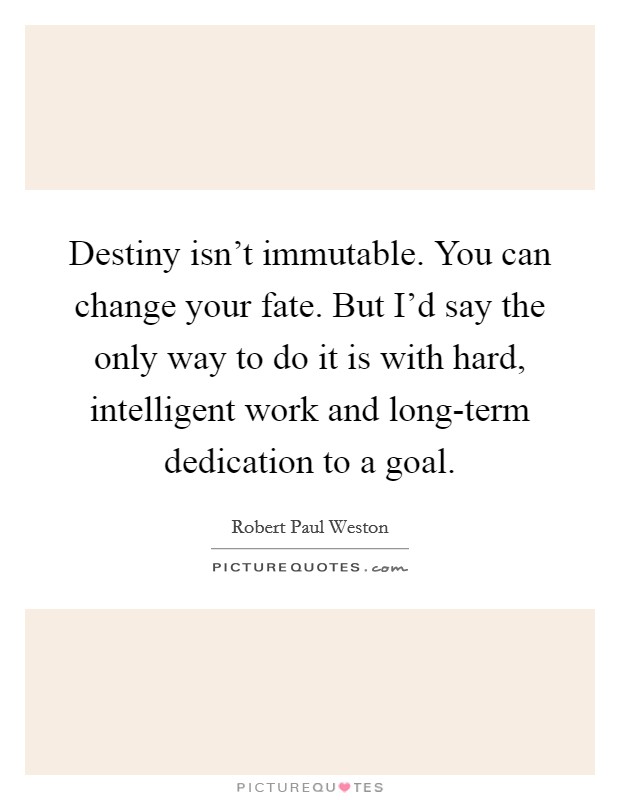 Destiny isn't immutable. You can change your fate. But I'd say the only way to do it is with hard, intelligent work and long-term dedication to a goal. Picture Quote #1