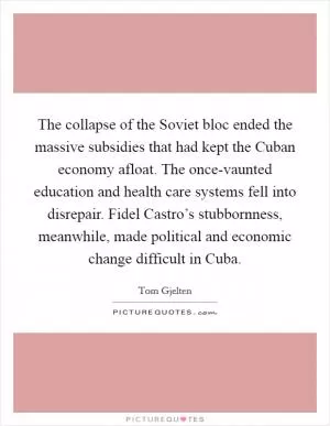 The collapse of the Soviet bloc ended the massive subsidies that had kept the Cuban economy afloat. The once-vaunted education and health care systems fell into disrepair. Fidel Castro’s stubbornness, meanwhile, made political and economic change difficult in Cuba Picture Quote #1