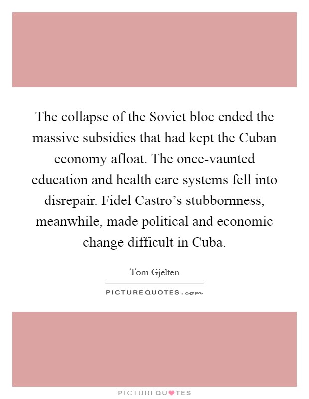 The collapse of the Soviet bloc ended the massive subsidies that had kept the Cuban economy afloat. The once-vaunted education and health care systems fell into disrepair. Fidel Castro's stubbornness, meanwhile, made political and economic change difficult in Cuba. Picture Quote #1