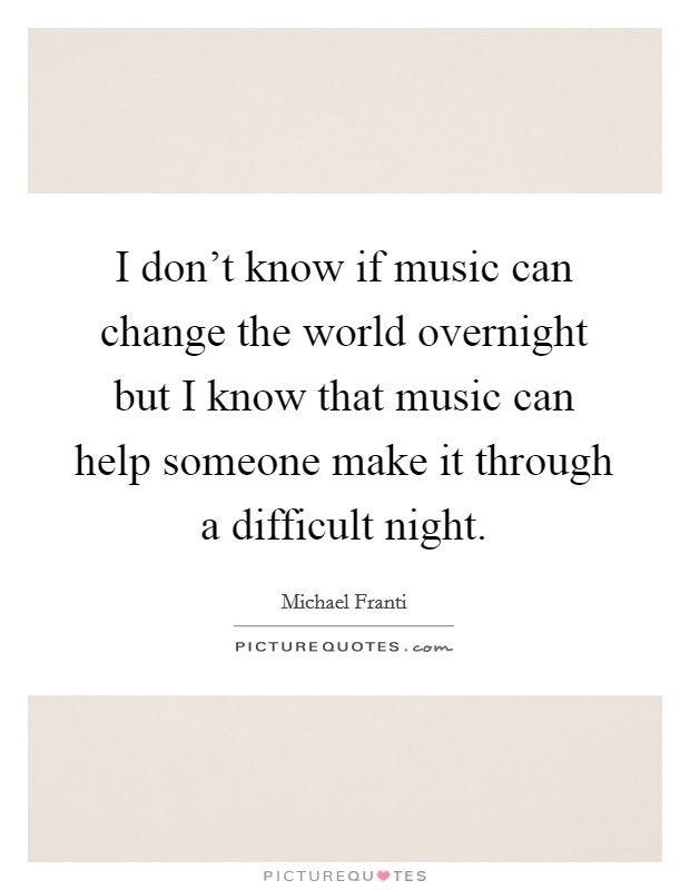 I don't know if music can change the world overnight but I know that music can help someone make it through a difficult night. Picture Quote #1