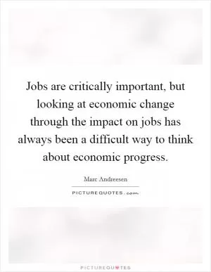 Jobs are critically important, but looking at economic change through the impact on jobs has always been a difficult way to think about economic progress Picture Quote #1