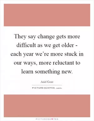 They say change gets more difficult as we get older - each year we’re more stuck in our ways, more reluctant to learn something new Picture Quote #1