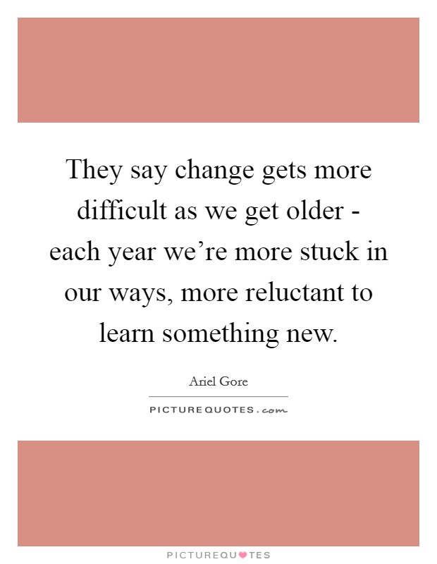 They say change gets more difficult as we get older - each year we're more stuck in our ways, more reluctant to learn something new. Picture Quote #1